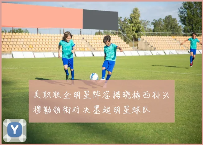 美职联全明星阵容揭晓梅西孙兴慜穆勒领衔对决墨超明星球队
