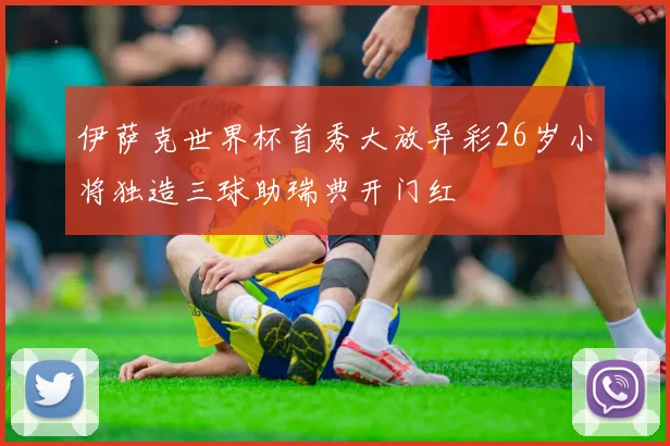 伊萨克世界杯首秀大放异彩26岁小将独造三球助瑞典开门红