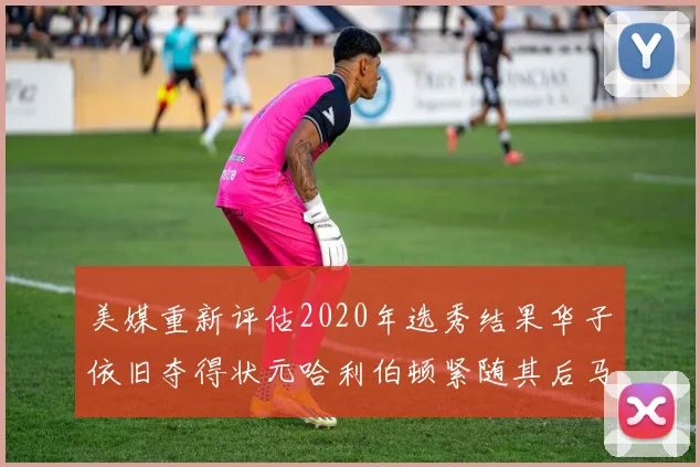 美媒重新评估2020年选秀结果华子依旧夺得状元哈利伯顿紧随其后马克西位列探花