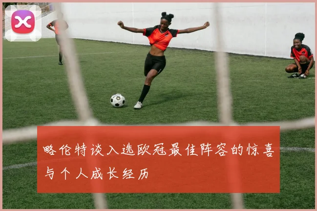 略伦特谈入选欧冠最佳阵容的惊喜与个人成长经历