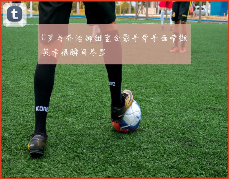 C罗与乔治娜甜蜜合影手牵手面带微笑幸福瞬间尽显