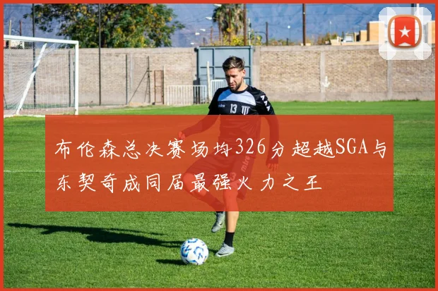 布伦森总决赛场均326分超越SGA与东契奇成同届最强火力之王