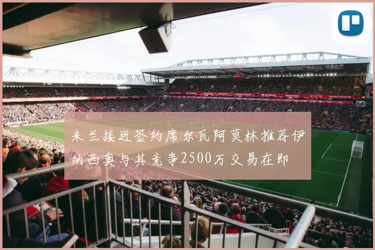 米兰接近签约席尔瓦阿莫林推荐伊纳西奥与其竞争2500万交易在即