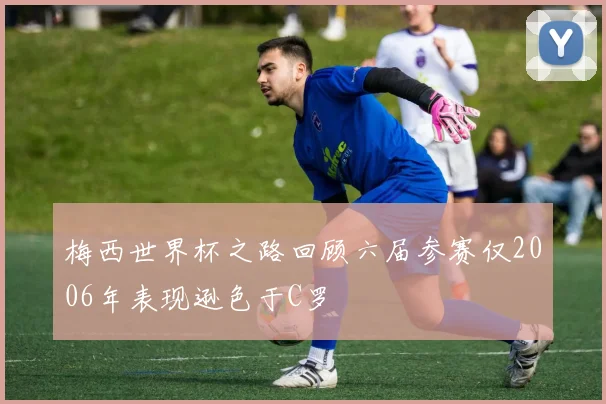 梅西世界杯之路回顾六届参赛仅2006年表现逊色于C罗