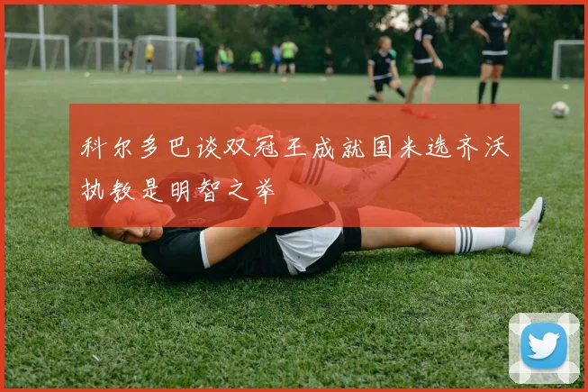 科尔多巴谈双冠王成就国米选齐沃执教是明智之举
