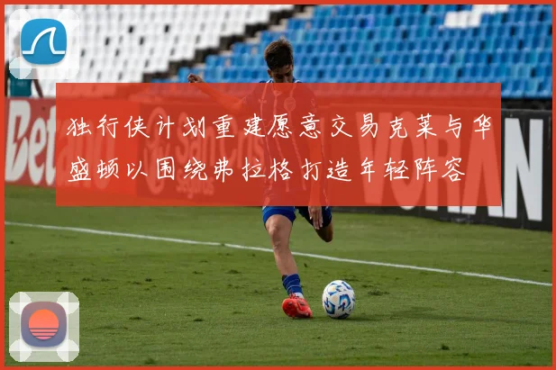 独行侠计划重建愿意交易克莱与华盛顿以围绕弗拉格打造年轻阵容