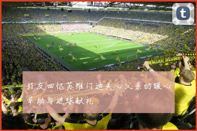 好友回忆苏维门迪关心父亲的暖心举动与进球献礼
