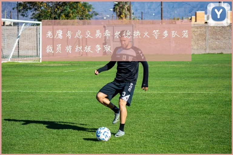 老鹰考虑交易希尔德热火等多队若裁员将积极争取