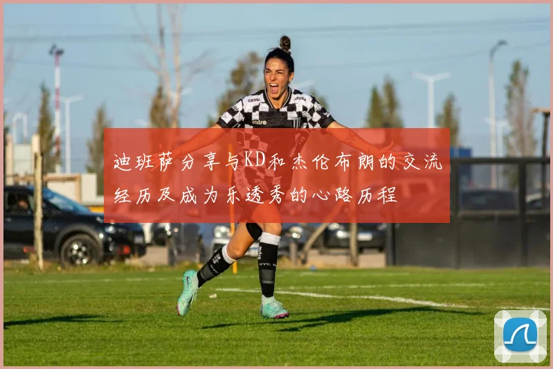 迪班萨分享与KD和杰伦布朗的交流经历及成为乐透秀的心路历程