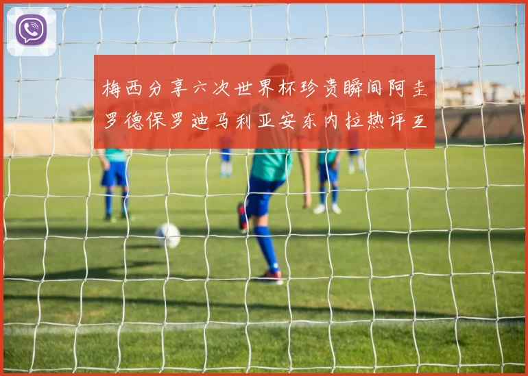 梅西分享六次世界杯珍贵瞬间阿圭罗德保罗迪马利亚安东内拉热评互动